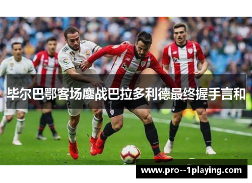 毕尔巴鄂客场鏖战巴拉多利德最终握手言和 毕尔巴鄂客场鏖战巴拉多利德最终握手言和