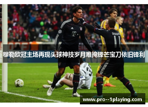 穆勒欧冠主场再现头球神技岁月难掩锋芒宝刀依旧锋利 穆勒欧冠主场再现头球神技岁月难掩锋芒宝刀依旧锋利