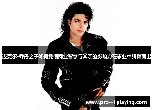 迈克尔·乔丹之子如何凭借商业智慧与父亲的影响力在事业中脱颖而出